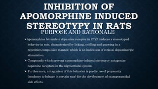 INHIBITION OF
APOMORPHINE INDUCED
STEREOTYPY IN RATS
PURPOSE AND RATIONALE
Apomorphine (stimulate dopamine receptor in CTZ) induces a stereotyped
behavior in rats, characterized by licking, sniffing and gnawing in a
repetitive,compulsive manner, which is an indication of striatal dopaminergic
stimulation.
 Compounds which prevent apomorphine-induced stereotypy antagonize
dopamine receptors in the nigrostriatal system.
 Furthermore, antagonism of this behavior is predictive of propensity
(tendency to behave in certain way) for the development of extrapyramidal
side effects.
 