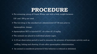 PROCEDURE
 For screening, group of 6 male Wistar rats with a body weight between
120 and 200 g are used.
 The test drug or the standard are administered I.P. 60 min prior to
Apomorphine dosage.
 Apomorphine HCl is injected S.C. at a dose of 1.5 mg/kg.
 The animals are placed in individual plastic cages.
 A 10 sec observation period is used to measure the presence of stereotypic activity such as
sniffing, licking and chewing 10 min after apomorphine administration.
 An animal is considered protected if this behavior is reduced or abolished.
 
