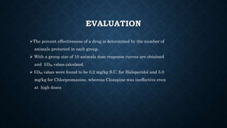 EVALUATION
The percent effectiveness of a drug is determined by the number of
animals protected in each group.
 With a group size of 10 animals dose response curves are obtained
and ED₅₀ values calculated.
 ED₅₀ values were found to be 0.2 mg/kg S.C. for Haloperidol and 5.0
mg/kg for Chlorpromazine, whereas Clozapine was ineffective even
at high doses
 