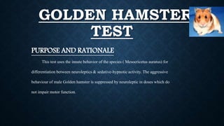 GOLDEN HAMSTER
TEST
PURPOSE AND RATIONALE
This test uses the innate behavior of the species ( Mesocricetus auratus) for
differentiation between neuroleptics & sedative-hypnotic activity. The aggressive
behaviour of male Golden hamster is suppressed by neuroleptic in doses which do
not impair motor function.
 