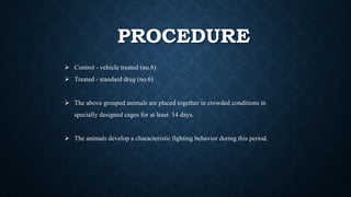 PROCEDURE
 Control - vehicle treated (no.6)
 Treated - standard drug (no.6)
 The above grouped animals are placed together in crowded conditions in
specially designed cages for at least 14 days.
 The animals develop a characteristic fighting behavior during this period.
 