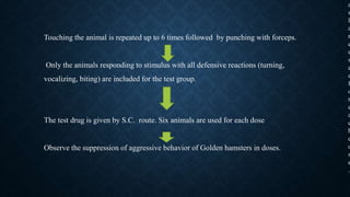 Touching the animal is repeated up to 6 times followed by punching with forceps.
Only the animals responding to stimulus with all defensive reactions (turning,
vocalizing, biting) are included for the test group.
The test drug is given by S.C. route. Six animals are used for each dose
Observe the suppression of aggressive behavior of Golden hamsters in doses.
a
s
l
a
r
e
u
s
e
d
f
o
r
e
a
c
h
d
o
s
e
.
 