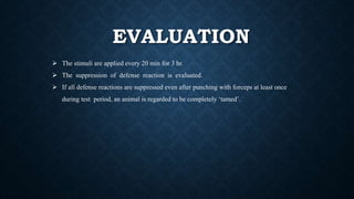 EVALUATION
 The stimuli are applied every 20 min for 3 hr.
 The suppression of defense reaction is evaluated.
 If all defense reactions are suppressed even after punching with forceps at least once
during test period, an animal is regarded to be completely ‘tamed’.
 