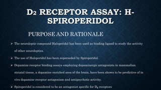 D2 RECEPTOR ASSAY: H-
SPIROPERIDOL
PURPOSE AND RATIONALE
 The neuroleptic compound Haloperidol has been used as binding ligand to study the activity
of other neuroleptics.
 The use of Haloperidol has been superseded by Spiroperidol.
 Dopamine receptor binding assays employing dopaminergic antagonists in mammalian
striatal tissue, a dopamine enriched area of the brain, have been shown to be predictive of in
vivo dopamine receptor antagonism and antipsychotic activity.
 Spiroperidol is considered to be an antagonist specific for D₂ receptors
 