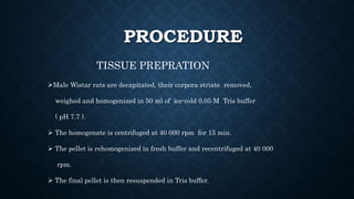 PROCEDURE
TISSUE PREPRATION
Male Wistar rats are decapitated, their corpora striate removed,
weighed and homogenized in 50 ml of ice-cold 0.05 M Tris buffer
( pH 7.7 ).
 The homogenate is centrifuged at 40 000 rpm for 15 min.
 The pellet is rehomogenized in fresh buffer and recentrifuged at 40 000
rpm.
 The final pellet is then resuspended in Tris buffer.
 