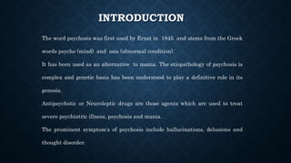 INTRODUCTION
The word psychosis was first used by Ernst in 1845 and stems from the Greek
words psyche (mind) and osis (abnormal condition).
It has been used as an alternative to mania. The etiopathology of psychosis is
complex and genetic basis has been understood to play a definitive role in its
genesis.
Antipsychotic or Neuroleptic drugs are those agents which are used to treat
severe psychiatric illness, psychosis and mania.
The prominent symptom's of psychosis include hallucinations, delusions and
thought disorder.
 