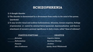 SCHIZOPHRENIA
 A thought disorder.
 The disorder is characterized by a divorcement from reality in the mind of the person
(psychosis).
 It may involve visual and auditory hallucinations, delusions, intense suspicion, feelings
of persecution or control by external forces (paranoia), depersonalization and there is
attachment of excessive personal significance to daily events, called “ideas of reference”.
POSITIVE SYMPTOMS NEGETIVE
Delusions Cognitive Deficits
Hallucinations Emotional Blunting
Paranoia Avolition
Idea of references Apathy, Social Withdrawalk
 