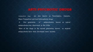 ANTI-PSYCHOTIC DRUGS
Antipsychotic drugs are also known as Neuroleptics, Ataractic,
Major Tranquilizer and Anti-Schizophrenic drugs.
A first generation of antipsychotics, known as typical
antipsychotics,was discovered in the 1950s.
Most of the drugs in the second generation, known as atypical
antipsychotics have been developed more recently.
 