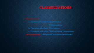 CLASSIFICATIONS
1.Phenothiazines
a. Aliphatic side chain :Chlorpromazine
Triflupromazine
b. Piperidine side chain : Thioridazine
c. ‘Piperazine side chain : Trifluoperazine,Fluphenazine
2.Butyrophenones Haloperidol,Trifluperidol,Penfluridol
 