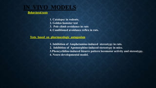 IN VIVO MODELS
Behavioral tests
1. Catalepsy in rodents.
2. Golden hamster test
3. Pole climb avoidance in rats
4. Conditioned avoidance reflex in rats.
Tests based on pharmacologic antagonism
1. Inhibition of Amphetamine-induced stereotypy in rats.
2. Inhibition of Apomorphine-induced stereotypy in mice.
3.Phencyclidine-induced bizarre pattern locomotor activity and stereotypy.
4. Neuro developmental model.
 