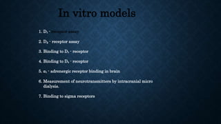 In vitro models
1. D₁ - receptor assay
2. D₂ - receptor assay
3. Binding to D₃ - receptor
4. Binding to D₄ - receptor
5. ⍺₁ - adrenergic receptor binding in brain
6. Measurement of neurotransmitters by intracranial micro
dialysis.
7. Binding to sigma receptors
 