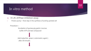 In vitro method
1) H+/K+ATPase inhibition assay
• Proton pump > final step in the synthesis of acid by parietal cell
Procedure -:
Incubation of guinea pig gastric mucosa
buffer ATP and test compound
Add malachite green ( colorimetric agent )
after 30 minutes
10
 