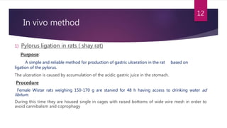 In vivo method
1) Pylorus ligation in rats ( shay rat)
Purpose:
A simple and reliable method for production of gastric ulceration in the rat based on
ligation of the pylorus.
The ulceration is caused by accumulation of the acidic gastric juice in the stomach.
Procedure
Female Wistar rats weighing 150-170 g are starved for 48 h having access to drinking water ad
libitum.
During this time they are housed single in cages with raised bottoms of wide wire mesh in order to
avoid cannibalism and coprophagy
12
 