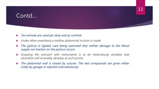 Contd…
 Ten animals are used per dose and as controls.
 Under ether anesthesia a midline abdominal incision is made.
 The pylorus is ligated, care being exercised that neither damage to the blood
supply nor traction on the pylorus occurs.
 Grasping the stomach with instruments is to be meticulously avoided, else
ulceration will invariably develop at such points.
 The abdominal wall is closed by sutures. The test compounds are given either
orally by gavage or injected subcutaneously
13
 