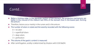 Contd…
 Below a limiting ridge, in the glandular portion of the stomach, the protective mechanisms are
better in the mucosa of the medium two fifths of the stomach than in the lowest part, forming
the antrum.
 Therefore, lesions occur mainly in the rumen and in the antrum.
 The number of ulcers is noted and the severity recorded with the following scores:
0 = no ulcer
1 = superficial ulcers
2 = deep ulcers
3 = perforation
 The volume of the gastric content is measured.
 After centrifugation, acidity is determined by titration with 0.1N NaOH.
15
 