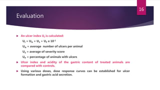 Evaluation
 An ulcer index UI is calculated:
UI = UN + US + UP x 10-1
UN = average number of ulcers per animal
US = average of severity score
UP = percentage of animals with ulcers
 Ulcer index and acidity of the gastric content of treated animals are
compared with controls.
 Using various doses, dose response curves can be established for ulcer
formation and gastric acid secretion.
16
 