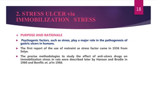 2. STRESS ULCER via
IMMOBILIZATION STRESS
 PURPOSE AND RATIONALE
 Psychogenic factors, such as stress, play a major role in the pathogenesis of
gastric ulcers in humans.
 The first report of the use of restraint as stress factor came in 1936 from
Selye.
 The precise methodologies to study the effect of anti-ulcers drugs on
immobilization stress in rats were described later by Hanson and Brodie in
1960 and Bonfils et. al in 1966.
18
 