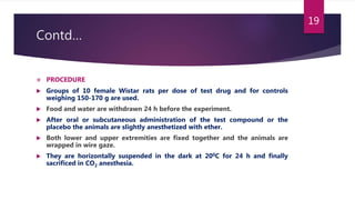 Contd…
 PROCEDURE
 Groups of 10 female Wistar rats per dose of test drug and for controls
weighing 150-170 g are used.
 Food and water are withdrawn 24 h before the experiment.
 After oral or subcutaneous administration of the test compound or the
placebo the animals are slightly anesthetized with ether.
 Both lower and upper extremities are fixed together and the animals are
wrapped in wire gaze.
 They are horizontally suspended in the dark at 200C for 24 h and finally
sacrificed in CO2 anesthesia.
19
 