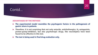 Contd…
ADVANTAGES OF THE METHOD
 The experimental model resembles the psychogenic factors in the pathogenesis of
gastric ulcers in patients.
 Therefore, it is not surprising that not only antacids, anticholinergics, H2-antagonists,
proton-pump-inhibitors, but also psychotropic drugs, like neuroleptics have been
found to be effective in this test.
 The test is being used in final drug evaluation only.
20
 