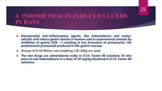 4. INDOMETHACIN INDUCED ULCERS
IN RATS
 Nonsteroidal anti-inflammatory agents, like indomethacin and acetyl-
salicylic acid induce gastric lesions in humans and in experimental animals by
inhibition of gastric COX – I resulting in less formation of prostacyclin, the
predominant prostanoid produced in the gastric mucosa.
 Groups of 8-10 Wistar rats weighing 150-200g are used.
 The test drugs are administered orally in 0.1% Tween 80 solutions 10 min
prior to oral indomethacin in a dose of 20 mg/kg dissolved in 0.1% Tween 80
solutions.
25
 