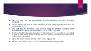  Six hours later, the rats are sacrificed in CO2 anesthesia and their stomachs
removed.
 Formol saline (2% v/v) is then injected into the totally ligated stomachs for
storage overnight.
 The next day, the stomachs are opened along the greater curvature, then
washed in warm water and examined under a 3-fold magnifier.
 The lengths of the longest diameters of the lesions are measured and summated
to give a total lesion score (in mm) for each animal, the mean count for each
group being calculated.
 5 (ranThe mean score in control rats is about 2ge 20-28).
 Inhibition of the lesion production is expressed as percentage value.
26
 