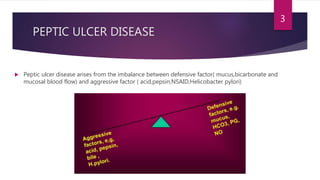 PEPTIC ULCER DISEASE
 Peptic ulcer disease arises from the imbalance between defensive factor( mucus,bicarbonate and
mucosal blood flow) and aggressive factor ( acid,pepsin,NSAID,Helicobacter pylori)
3
 
