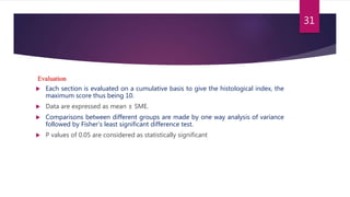 Evaluation
 Each section is evaluated on a cumulative basis to give the histological index, the
maximum score thus being 10.
 Data are expressed as mean ± SME.
 Comparisons between different groups are made by one way analysis of variance
followed by Fisher’s least significant difference test.
 P values of 0.05 are considered as statistically significant
31
 