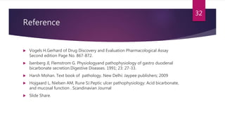 Reference
 Vogels H.Gerhard of Drug Discovery and Evaluation Pharmacological Assay
Second edition Page No. 867-872.
 Isenberg JI, Flemstrom G. Physiologyand pathophysiology of gastro duodenal
bicarbonate secretion.Digestive Diseases. 1991; 23: 27-33.
 Harsh Mohan. Text book of pathology. New Delhi: Jaypee publishers; 2009
 Hojgaard L, Nielsen AM, Rune SJ.Peptic ulcer pathophysiology: Acid bicarbonate,
and mucosal function . Scandinavian Journal
 Slide Share.
32
 