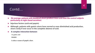 Contd….
 On average, patients with duodenal ulcers produce more acid than the control subjects
particularly at night (basal secretion)
 Injurious factors (acid and pepsin)
 Although, patients with gastric ulcers have normal or even diminished acid production,
ulcers rarely if ever occur in the complete absence of acid.
 A complex interaction between
H. pylori, and
NSAIDS
is also a cause of peptic ulcer.
4
 