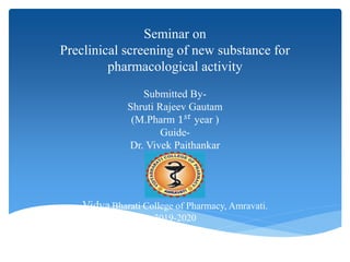 Seminar on
Preclinical screening of new substance for
pharmacological activity
Submitted By-
Shruti Rajeev Gautam
(M.Pharm 1 𝑠𝑡
year )
Guide-
Dr. Vivek Paithankar
Vidya Bharati College of Pharmacy, Amravati.
2019-2020
 