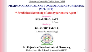 Dr. Rajendra Gode Institute of Pharmacy,
University - Mardi Road, Amravati - 444602
Presented by
SHRADDHA S. RAUT
B. Pharm
Guided by
DR. SACHIN PADOLE
M. Pharm, Phd (Pharmacology)
Pharmacy Council of India, New Delhi
PHARMACOLOGICAL AND TOXICOLOGICAL SCREENING
(MPL 103T)
“ Preclinical Screening of Antihypertensive Agent ”
1
 