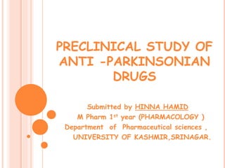 PRECLINICAL STUDY OF
ANTI -PARKINSONIAN
DRUGS
Submitted by HINNA HAMID
M Pharm 1st year (PHARMACOLOGY )
Department of Pharmaceutical sciences ,
UNIVERSITY OF KASHMIR,SRINAGAR.
 
