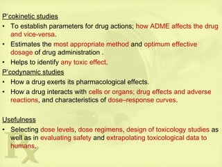 P’cokinetic studies
• To establish parameters for drug actions; how ADME affects the drug
and vice-versa.
• Estimates the most appropriate method and optimum effective
dosage of drug administration .
• Helps to identify any toxic effect.
P’codynamic studies
• How a drug exerts its pharmacological effects.
• How a drug interacts with cells or organs; drug effects and adverse
reactions, and characteristics of dose–response curves.
Usefulness
• Selecting dose levels, dose regimens, design of toxicology studies as
well as in evaluating safety and extrapolating toxicological data to
humans.
 