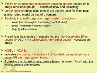  Similar or variable drug metabolism between species (based on a
drugs’ functional groups) → affects efficacy and toxicology.
 Larger species (dogs, pigs, sheep) are usually used for most tests
(similar-sized model as that of a human).
 Similarity in specific organs or organ system physiology
• swine (dermatological & coronary stent studies)
• goats (mammary implant studies)
• dogs (gastric studies).
 Pre-clinical trials enable in establishing the ‘No Observable Effect
Levels’ (NOEL) / ‘No Observable After Effect Levels’ (NOAELs) on
drugs.
 NOEL / NOAEL
• Indicates the optimal initial phase I clinical trial dosage levels on a
mass API per mass patient basis.
• Achieving the highest drug exposure levels (systemic / local) with the
lowest dosage administered.
[API – Active Pharmaceutical Ingredient]
 