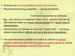  Minimize any non-drug-related events and outcomes.
• Physicochemical drug properties → impose limitations
↓
Toxic level exposures not achieved.
• Eg.: any solution or suspension has a limit volume that can be
administered safely to a given animal species for a given route of
administration.
• Administration of volumes or amounts > those limits → non-drug-
related observations (effects not due to the active ingredients).
 The pharmaceutical scientist must strive to achieve a balance
between maximum tolerated drug dose in a given volume of vehicle
and maximum tolerated volume of the vehicle.
 