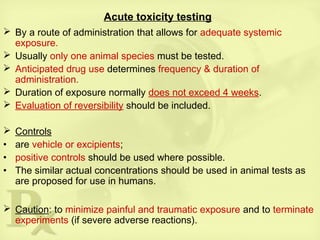 Acute toxicity testing
 By a route of administration that allows for adequate systemic
exposure.
 Usually only one animal species must be tested.
 Anticipated drug use determines frequency & duration of
administration.
 Duration of exposure normally does not exceed 4 weeks.
 Evaluation of reversibility should be included.
 Controls
• are vehicle or excipients;
• positive controls should be used where possible.
• The similar actual concentrations should be used in animal tests as
are proposed for use in humans.
 Caution: to minimize painful and traumatic exposure and to terminate
experiments (if severe adverse reactions).
 