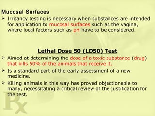 Mucosal Surfaces
 Irritancy testing is necessary when substances are intended
for application to mucosal surfaces such as the vagina,
where local factors such as pH have to be considered.
Lethal Dose 50 (LD50) Test
 Aimed at determining the dose of a toxic substance (drug)
that kills 50% of the animals that receive it.
 Is a standard part of the early assessment of a new
medicine.
 Killing animals in this way has proved objectionable to
many, necessitating a critical review of the justification for
the test.
 