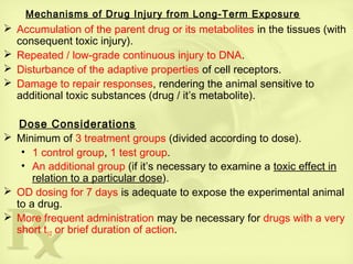 Mechanisms of Drug Injury from Long-Term Exposure
 Accumulation of the parent drug or its metabolites in the tissues (with
consequent toxic injury).
 Repeated / low-grade continuous injury to DNA.
 Disturbance of the adaptive properties of cell receptors.
 Damage to repair responses, rendering the animal sensitive to
additional toxic substances (drug / it’s metabolite).
Dose Considerations
 Minimum of 3 treatment groups (divided according to dose).
• 1 control group, 1 test group.
• An additional group (if it’s necessary to examine a toxic effect in
relation to a particular dose).
 OD dosing for 7 days is adequate to expose the experimental animal
to a drug.
 More frequent administration may be necessary for drugs with a very
short t1/2 or brief duration of action.
 