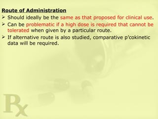 Route of Administration
 Should ideally be the same as that proposed for clinical use.
 Can be problematic if a high dose is required that cannot be
tolerated when given by a particular route.
 If alternative route is also studied, comparative p’cokinetic
data will be required.
 