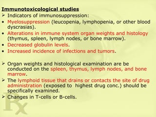 Immunotoxicological studies
 Indicators of immunosuppression:
• Myelosuppression (leucopenia, lymphopenia, or other blood
dyscrasias).
• Alterations in immune system organ weights and histology
(thymus, spleen, lymph nodes, or bone marrow).
• Decreased globulin levels.
• Increased incidence of infections and tumors.
 Organ weights and histological examination are be
conducted on the spleen, thymus, lymph nodes, and bone
marrow.
 The lymphoid tissue that drains or contacts the site of drug
administration (exposed to highest drug conc.) should be
specifically examined.
 Changes in T-cells or B-cells.
 
