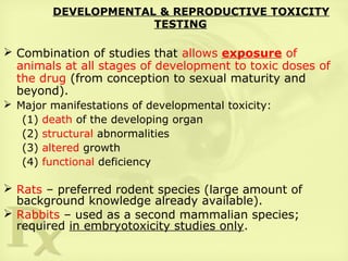 DEVELOPMENTAL & REPRODUCTIVE TOXICITY
TESTING
 Combination of studies that allows exposure of
animals at all stages of development to toxic doses of
the drug (from conception to sexual maturity and
beyond).
 Major manifestations of developmental toxicity:
(1) death of the developing organ
(2) structural abnormalities
(3) altered growth
(4) functional deficiency
 Rats – preferred rodent species (large amount of
background knowledge already available).
 Rabbits – used as a second mammalian species;
required in embryotoxicity studies only.
 