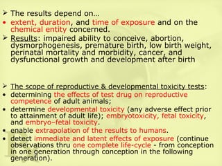  The results depend on…
• extent, duration, and time of exposure and on the
chemical entity concerned.
 Results: impaired ability to conceive, abortion,
dysmorphogenesis, premature birth, low birth weight,
perinatal mortality and morbidity, cancer, and
dysfunctional growth and development after birth
 The scope of reproductive & developmental toxicity tests:
• determining the effects of test drug on reproductive
competence of adult animals;
• determine developmental toxicity (any adverse effect prior
to attainment of adult life); embryotoxicity, fetal toxicity,
and embryo–fetal toxicity.
• enable extrapolation of the results to humans.
• detect immediate and latent effects of exposure (continue
observations thru one complete life-cycle - from conception
in one generation through conception in the following
generation).
 
