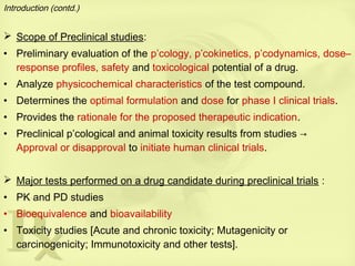 Introduction (contd.)
 Scope of Preclinical studies:
• Preliminary evaluation of the p’cology, p’cokinetics, p’codynamics, dose–
response profiles, safety and toxicological potential of a drug.
• Analyze physicochemical characteristics of the test compound.
• Determines the optimal formulation and dose for phase I clinical trials.
• Provides the rationale for the proposed therapeutic indication.
• Preclinical p’cological and animal toxicity results from studies →
Approval or disapproval to initiate human clinical trials.
 Major tests performed on a drug candidate during preclinical trials :
• PK and PD studies
• Bioequivalence and bioavailability
• Toxicity studies [Acute and chronic toxicity; Mutagenicity or
carcinogenicity; Immunotoxicity and other tests].
 