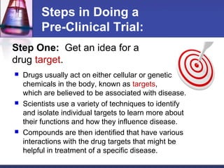 Steps in Doing a
         Pre-Clinical Trial:
Step One: Get an idea for a
drug target.
   Drugs usually act on either cellular or genetic
    chemicals in the body, known as targets,
    which are believed to be associated with disease.
   Scientists use a variety of techniques to identify
    and isolate individual targets to learn more about
    their functions and how they influence disease.
   Compounds are then identified that have various
    interactions with the drug targets that might be
    helpful in treatment of a specific disease.
 