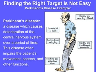 Finding the Right Target Is Not Easy
           Parkinson’s Disease Example:



Parkinson's disease:
a disease which causes
deterioration of the
central nervous system
over a period of time.
This disease often
impairs the patient’s
movement, speech, and
other functions.
 