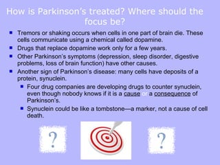 How is Parkinson’s treated? Where should the
                  focus be?
   Tremors or shaking occurs when cells in one part of brain die. These
    cells communicate using a chemical called dopamine.
   Drugs that replace dopamine work only for a few years.
   Other Parkinson’s symptoms (depression, sleep disorder, digestive
    problems, loss of brain function) have other causes.
   Another sign of Parkinson’s disease: many cells have deposits of a
    protein, synuclein.
      Four drug companies are developing drugs to counter synuclein,
        even though nobody knows if it is a cause or a consequence of
        Parkinson’s.
      Synuclein could be like a tombstone—a marker, not a cause of cell
        death.
 
