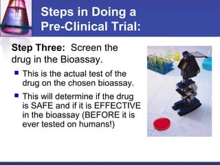 Steps in Doing a
        Pre-Clinical Trial:
Step Three: Screen the
drug in the Bioassay.
   This is the actual test of the
    drug on the chosen bioassay.
   This will determine if the drug
    is SAFE and if it is EFFECTIVE
    in the bioassay (BEFORE it is
    ever tested on humans!)
 