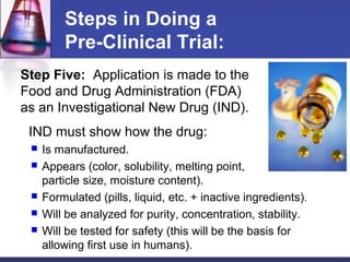 Steps in Doing a
         Pre-Clinical Trial:
Step Five: Application is made to the
Food and Drug Administration (FDA)
as an Investigational New Drug (IND).
 IND must show how the drug:
    Is manufactured.
    Appears (color, solubility, melting point,
     particle size, moisture content).
    Formulated (pills, liquid, etc. + inactive ingredients).
    Will be analyzed for purity, concentration, stability.
    Will be tested for safety (this will be the basis for
     allowing first use in humans).
 