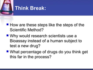 Think Break:


 How are these steps like the steps of the
  Scientific Method?
 Why would research scientists use a
  Bioassay instead of a human subject to
  test a new drug?
 What percentage of drugs do you think get
  this far in the process?
 