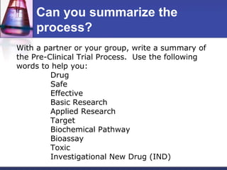 Can you summarize the
     process?
With a partner or your group, write a summary of
the Pre-Clinical Trial Process. Use the following
words to help you:
         Drug
         Safe
         Effective
         Basic Research
         Applied Research
         Target
         Biochemical Pathway
         Bioassay
         Toxic
         Investigational New Drug (IND)
 
